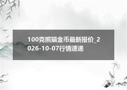 100克熊猫金币最新报价_2026-10-07行情速递
