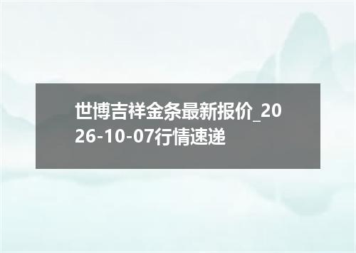 世博吉祥金条最新报价_2026-10-07行情速递